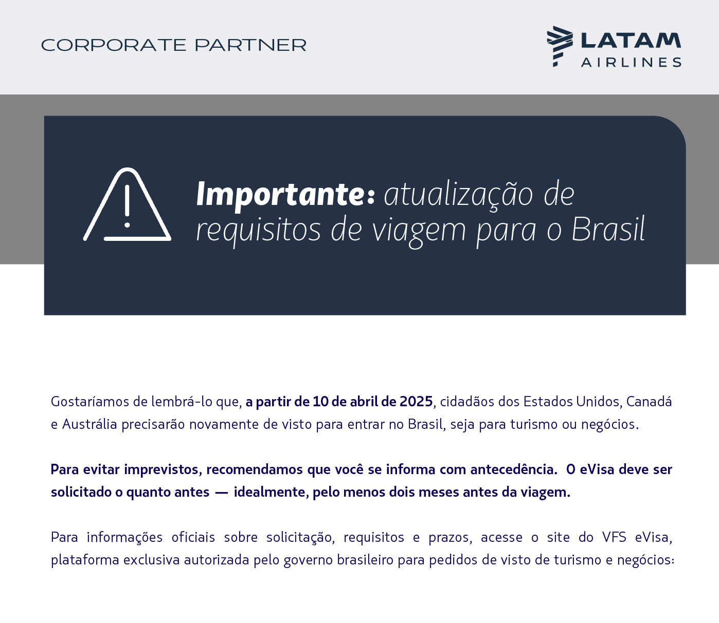 Gostaríamos de lembrá-lo que, a partir de 10 de abril de 2025, cidadãos dos Estados Unidos, Canadá e Austrália precisarão novamente de visto para entrar no Brasil, seja para turismo ou negócios.  Para evitar imprevistos, recomendamos que você informe seus clientes com antecedência. O eVisa deve ser solicitado o quanto antes — idealmente, pelo menos dois meses antes da viagem.  Para informações oficiais sobre solicitação, requisitos e prazos, acesse o site do VFS eVisa, plataforma exclusiva autorizada pelo governo brasileiro para pedidos de visto de turismo e negócios: