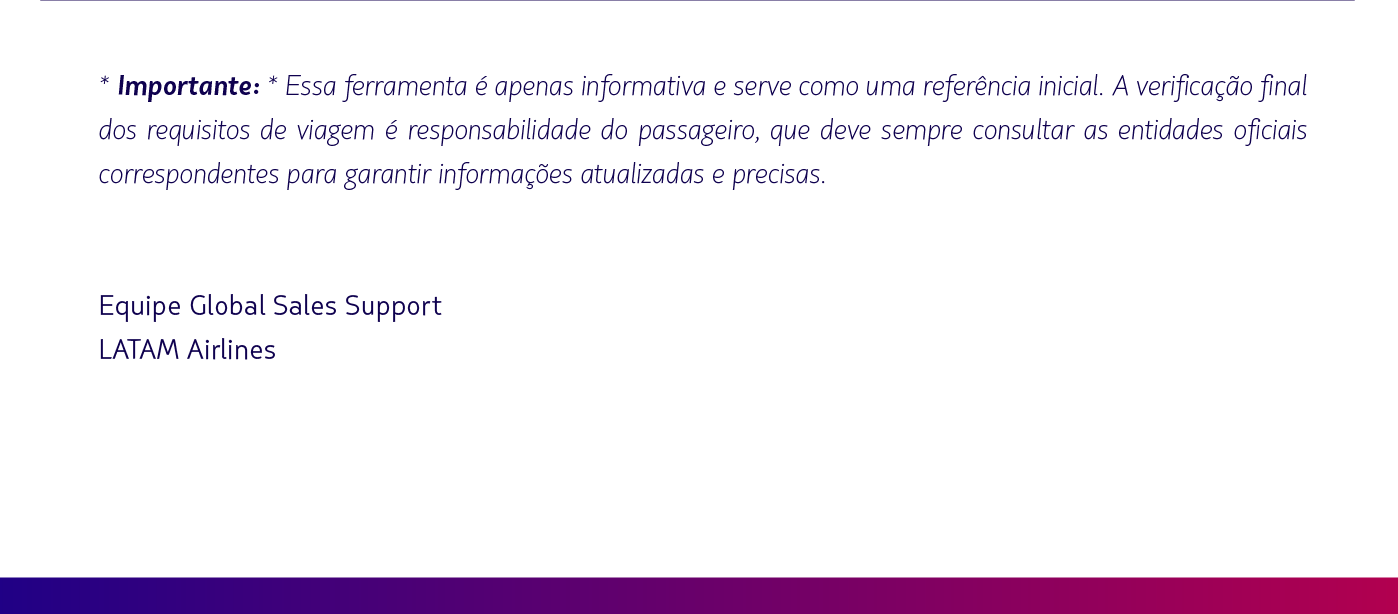 * Importante: * Essa ferramenta é apenas informativa e serve como uma referência inicial. A verificação final dos requisitos de viagem é responsabilidade da agência e do passageiro, que devem sempre consultar as entidades oficiais correspondentes para garantir informações atualizadas e precisas.    Equipe Global Sales Support LATAM Airlines