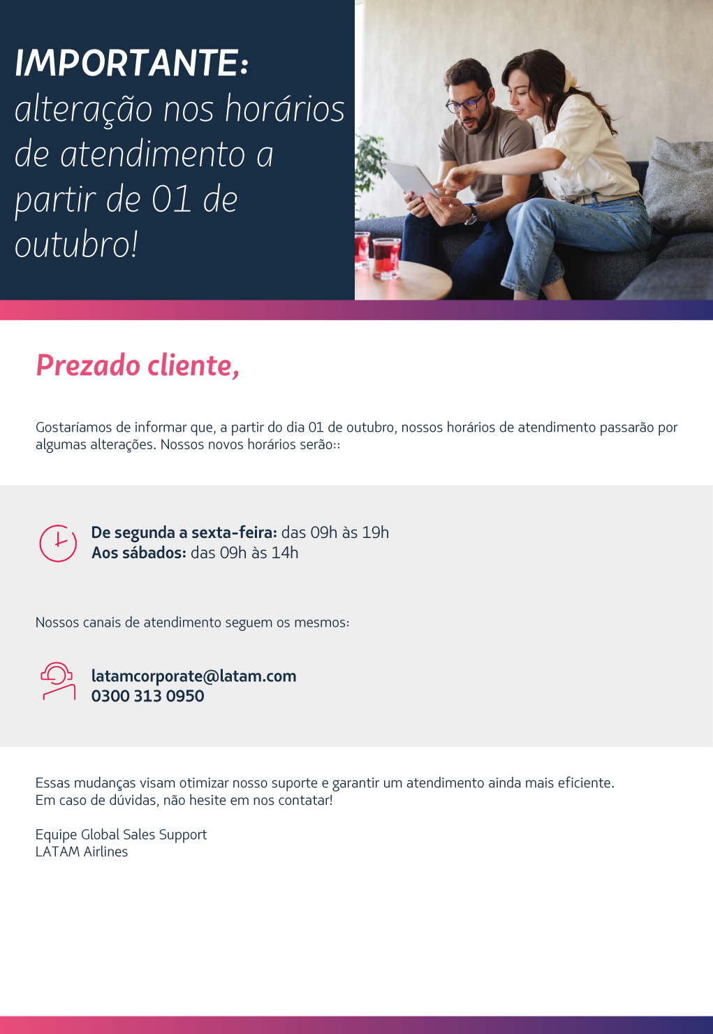 Gostaríamos de informar que, a partir do dia 01 de outubro, nossos horários de atendimento passarão por algumas alterações. Nossos novos horários serão::      De segunda a sexta-feira: das 09h às 19h  Aos sábados: das 09h às 14h    Nossos canais de atendimento seguem os mesmos:    latamcorporate@latam.com    0300 313 0950     Essas mudanças visam otimizar nosso suporte e garantir um atendimento ainda mais eficiente.   Em caso de dúvidas, não hesite em nos contatar!   Equipe Global Sales Support  LATAM Airlines 