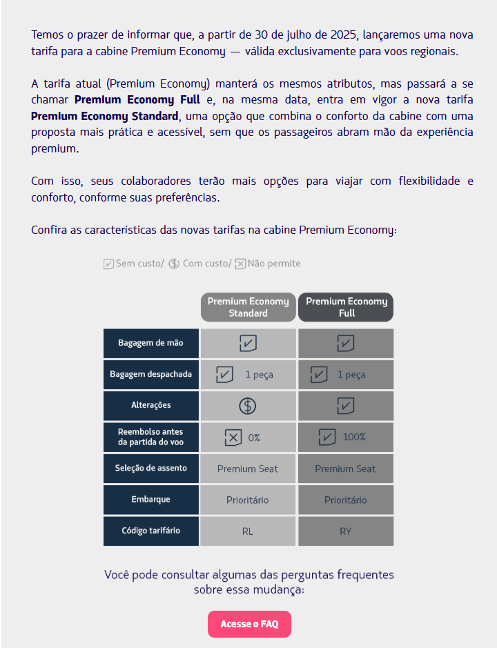 Temos o prazer de informar que, a partir de 30 de julho de 2025, lançaremos uma nova tarifa para a cabine Premium Economy — válida exclusivamente para voos regionais.  A tarifa atual (Premium Economy) manterá os mesmos atributos, mas passará a se chamar Premium Economy Full e, na mesma data, entra em vigor a nova tarifa Premium Economy Standard, uma opção que combina o conforto da cabine com uma proposta mais prática e acessível, sem que os passageiros abram mão da experiência premium.  Com isso, seus colaboradores terão mais opções para viajar com flexibilidade e conforto, conforme suas preferências.  Confira as características das novas tarifas na cabine Premium Economy:  Header  Acesse o FAQ Se ainda tiver dúvidas, entre em contato com nossa equipe da Global Sales Support.  Nos vemos a bordo! Equipe LATAM Airlines
