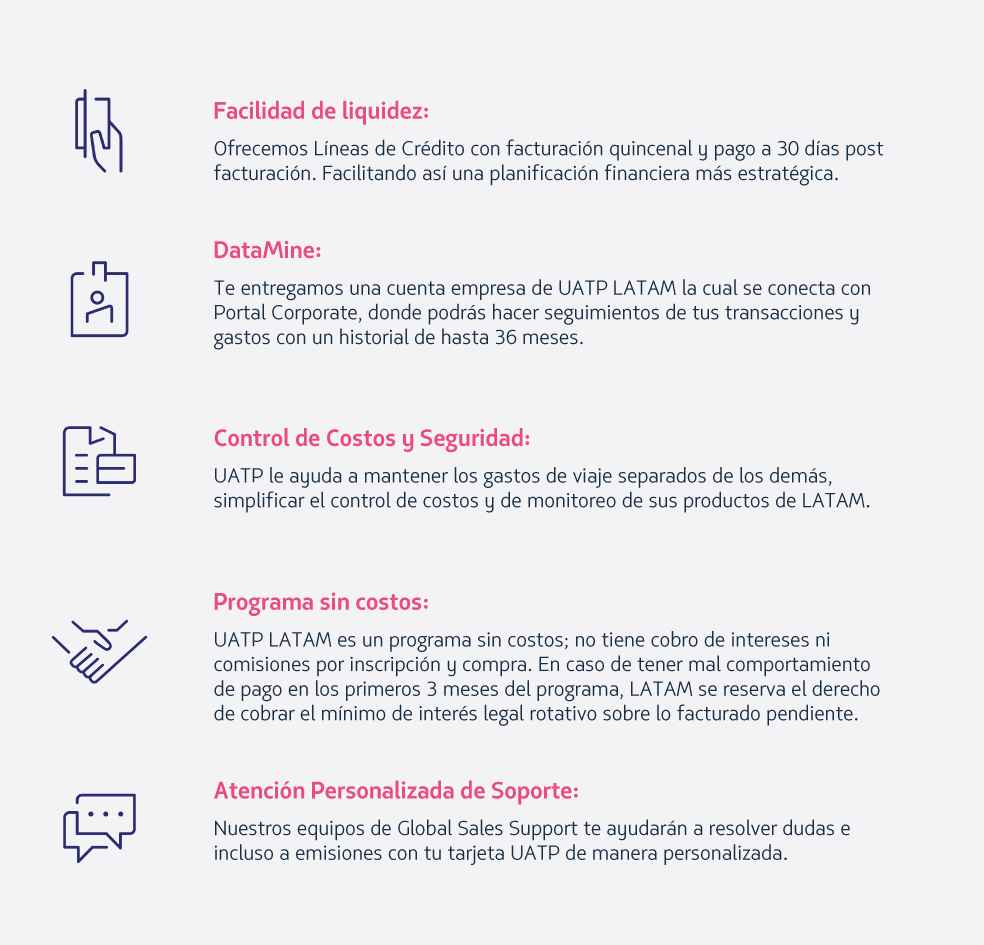 Facilidad de liquidez: Ofrecemos Líneas de Crédito con facturación quincenal y pago a 30 días post facturación. Facilitando así una planificación financiera más estratégica.   DataMine: Te entregamos una cuenta empresa de UATP LATAM la cual se conecta con Portal Corporate, donde podrás hacer seguimientos de tus transacciones y gastos con un historial de hasta 36 meses.   Control de Costos y Seguridad: UATP le ayuda a mantener los gastos de viaje separados de los demás, simplificar el control de costos y de monitoreo de sus productos de LATAM.    Programa sin costos:  UATP LATAM es un programa sin costos; no tiene cobro de intereses ni comisiones por inscripción y compra. En caso de tener mal comportamiento de pago en los primeros 3 meses del programa, LATAM se reserva el derecho de cobrar el mínimo de interés legal rotativo sobre lo facturado pendiente.   Atención Personalizada de Soporte:  Nuestros equipos de Global Sales Support te ayudarán a resolver dudas e incluso a emisiones con tu tarjeta UATP de manera personalizada. 