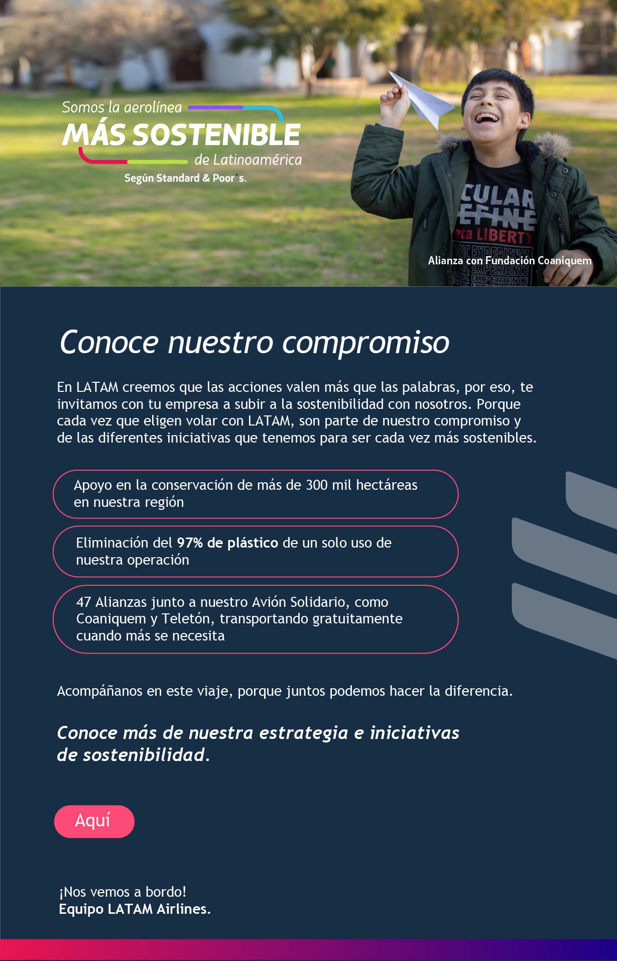 Conoce nuestro compromiso En LATAM creemos que las acciones valen más que las palabras, por eso, te invitamos con tu empresa a subir a la sostenibilidad con nosotros. Porque cada vez que eligen volar con LATAM, son parte de nuestro compromiso y de las diferentes iniciativas que tenemos para ser cada vez más sostenibles.  Acompáñanos en este viaje, porque juntos podemos hacer la diferencia. ¡Súbete a la sostenibilidad con LATAM! La aerolínea más sostenible de Latinoamérica según Standard and Poor´s Conoce más de nuestra estrategia e iniciativas de sostenibilidad