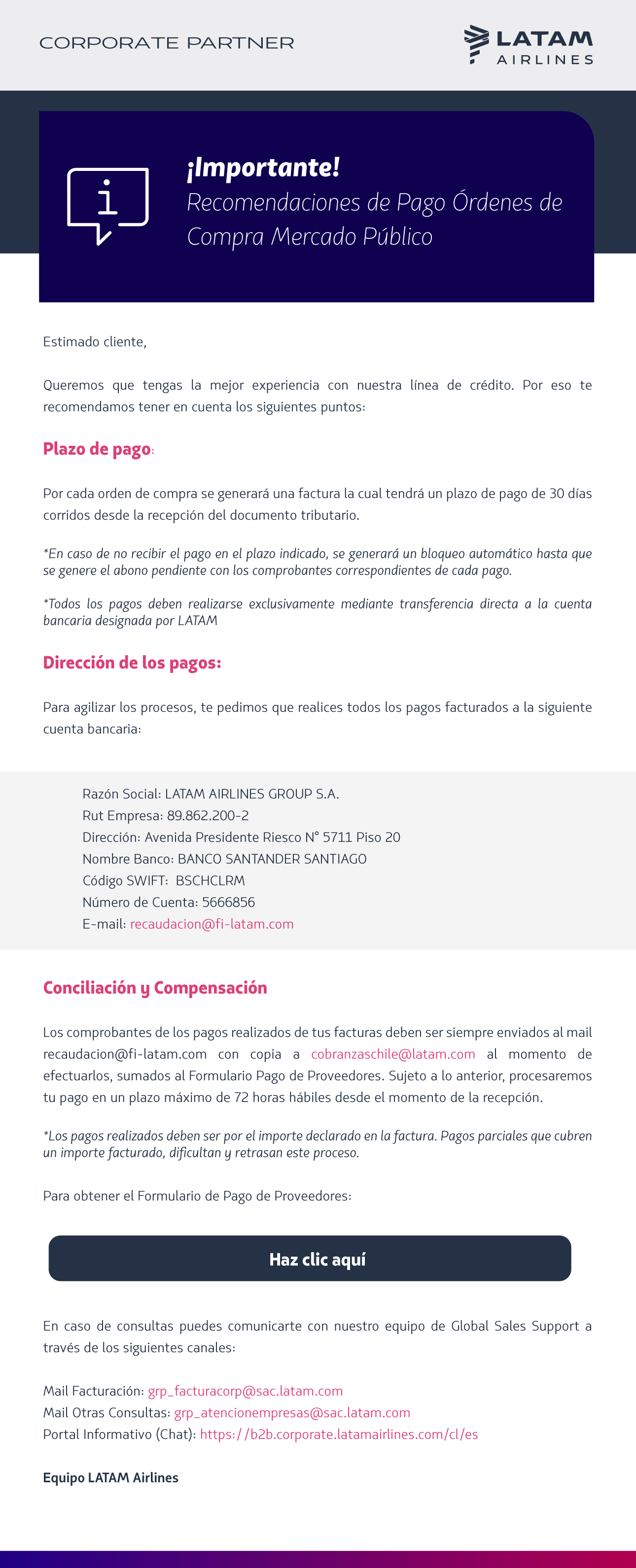  Estimado cliente,   Queremos que tengas la mejor experiencia con nuestra línea de crédito. Por eso te recomendamos tener en cuenta los siguientes puntos:  Plazo de pago:   Por cada orden de compra se generará una factura la cual tendrá un plazo de pago de 30 días corridos desde la recepción del documento tributario.  *En caso de no recibir el pago en el plazo indicado, se generará un bloqueo automático hasta que se genere el abono pendiente con los comprobantes correspondientes de cada pago.  *Todos los pagos deben realizarse exclusivamente mediante transferencia directa a la cuenta bancaria designada por LATAM  Dirección de los pagos:   Para agilizar los procesos, te pedimos que realices todos los pagos facturados a la siguiente cuenta bancaria:   Razón Social: LATAM AIRLINES GROUP S.A. Rut Empresa: 89.862.200-2 Dirección: Avenida Presidente Riesco N° 5711 Piso 20 Nombre Banco: BANCO SANTANDER SANTIAGO Código SWIFT:  BSCHCLRM Número de Cuenta: 5666856 E-mail: recaudacion@fi-latam.com   Conciliación y Compensación  Los comprobantes de los pagos realizados de tus facturas deben ser siempre enviados al mail recaudacion@fi-latam.com con copia a cobranzaschile@latam.com al momento de efectuarlos, sumados al Formulario Pago de Proveedores. Sujeto a lo anterior, procesaremos tu pago en un plazo máximo de 72 horas hábiles desde el momento de la recepción.   *Los pagos realizados deben ser por el importe declarado en la factura. Pagos parciales que cubren un importe facturado, dificultan y retrasan este proceso.  Para obtener el Formulario de Pago de Proveedores:    Haz clic aquí    En caso de consultas puedes comunicarte con nuestro equipo de Global Sales Support a través de los siguientes canales:  Mail Facturación: grp_facturacorp@sac.latam.com Mail Otras Consultas: grp_atencionempresas@sac.latam.com Portal Informativo (Chat): https://b2b.corporate.latamairlines.com/cl/es  Equipo LATAM Airlines