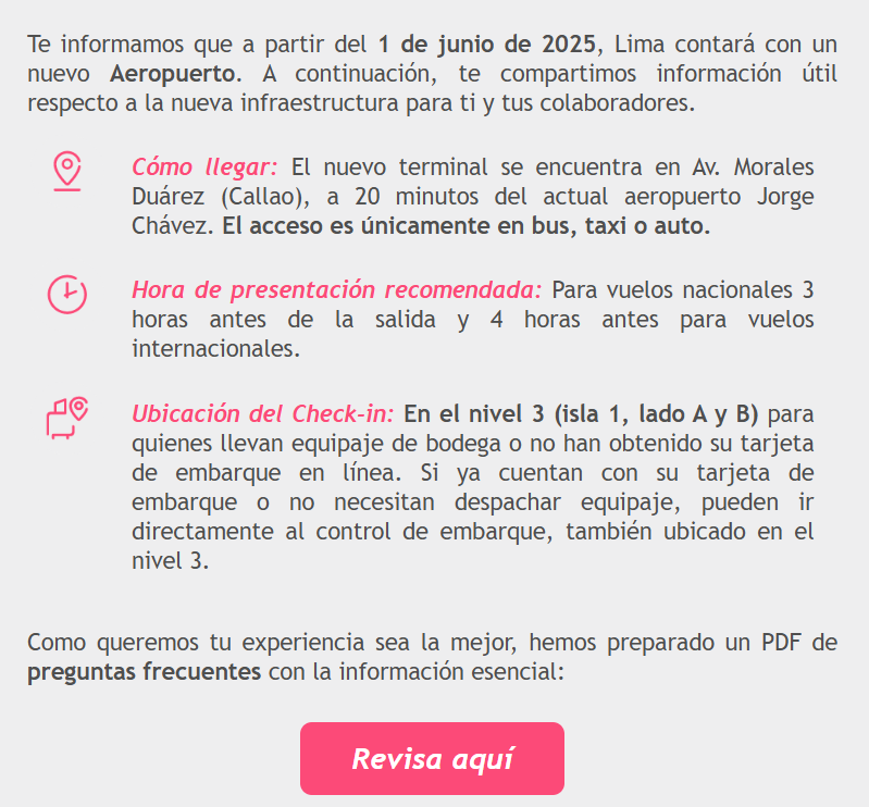 Te informamos que a partir del 1 de junio de 2025, Lima contará con un nuevo Aeropuerto. A continuación, te compartimos información útil respecto a la nueva infraestructura para ti y tus colaboradores.  Cómo llegar: El nuevo terminal se encuentra en Av. Morales Duárez (Callao), a 20 minutos del actual aeropuerto Jorge Chávez. El acceso es únicamente en bus, taxi o auto.  Hora de presentación recomendada: Para vuelos nacionales 3 horas antes de la salida y 4 horas antes para vuelos internacionales.  Ubicación del Check-in: En el nivel 3 (isla 1, lado A y B) para quienes llevan equipaje de bodega o no han obtenido su tarjeta de embarque en línea. Si ya cuentan con su tarjeta de embarque o no necesitan despachar equipaje, pueden ir directamente al control de embarque, también ubicado en el nivel 3. Como queremos tu experiencia sea la mejor, hemos preparado un PDF de preguntas frecuentes con la información esencial: Revisa aquí