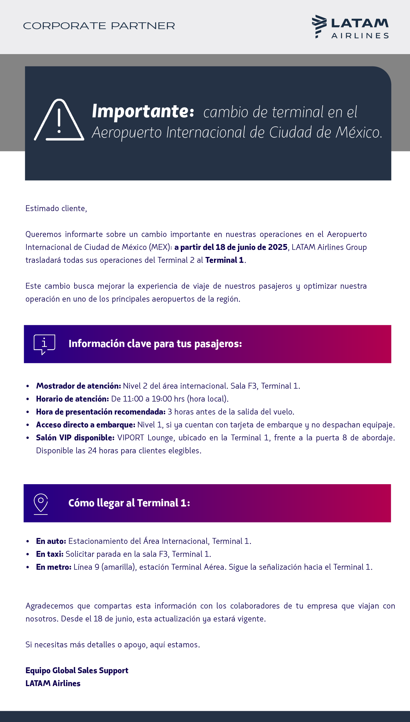 Estimado cliente,   Queremos informarte sobre un cambio importante en nuestras operaciones en el Aeropuerto Internacional de Ciudad de México (MEX): a partir del 18 de junio de 2025, LATAM Airlines Group trasladará todas sus operaciones del Terminal 2 al Terminal 1.  Este cambio busca mejorar la experiencia de viaje de nuestros pasajeros y optimizar nuestra operación en uno de los principales aeropuertos de la región.  📍Información clave para los viajeros corporativos:  Mostrador de atención: Nivel 2 del área internacional. Sala F3, Terminal 1. Horario de atención: De 11:00 a 19:00 hrs (hora local). Hora de presentación recomendada: 3 horas antes de la salida del vuelo. Acceso directo a embarque: Nivel 1, si ya cuentan con tarjeta de embarque y no despachan equipaje. Salón VIP disponible: VIPORT Lounge, ubicado en la Terminal 1, frente a la puerta 8 de abordaje. Disponible las 24 horas para clientes elegibles.   📍Cómo llegar al Terminal 1:  En auto: Estacionamiento del Área Internacional, Terminal 1. En taxi: Solicitar parada en la sala F3, Terminal 1. En metro: Línea 9 (amarilla), estación Terminal Aérea. Sigue la señalización hacia el Terminal 1.   Agradecemos que compartas esta información con los colaboradores de tu empresa que viajan con nosotros. Desde el 15 de junio, esta actualización ya estará vigente.   Si necesitas más detalles o apoyo, aquí estamos.  Equipo Global Sales Support LATAM Airlines