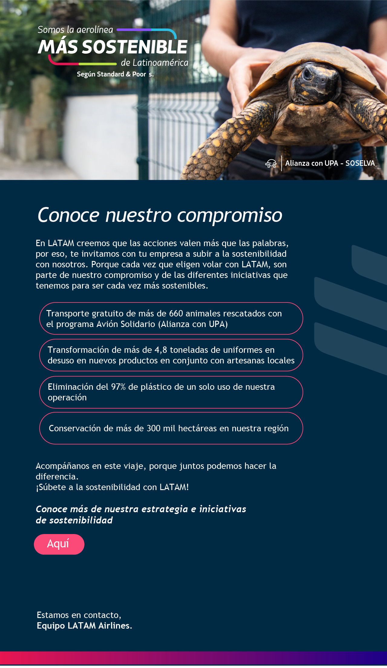 Conoce nuestro compromiso En LATAM creemos que las acciones valen más que las palabras, por eso, te invitamos con tu empresa a subir a la sostenibilidad con nosotros. Porque cada vez que eligen volar con LATAM, son parte de nuestro compromiso y de las diferentes iniciativas que tenemos para ser cada vez más sostenibles.  Acompáñanos en este viaje, porque juntos podemos hacer la diferencia. ¡Súbete a la sostenibilidad con LATAM! La aerolínea más sostenible de Latinoamérica según Standard and Poor´s Conoce más de nuestra estrategia e iniciativas de sostenibilidad