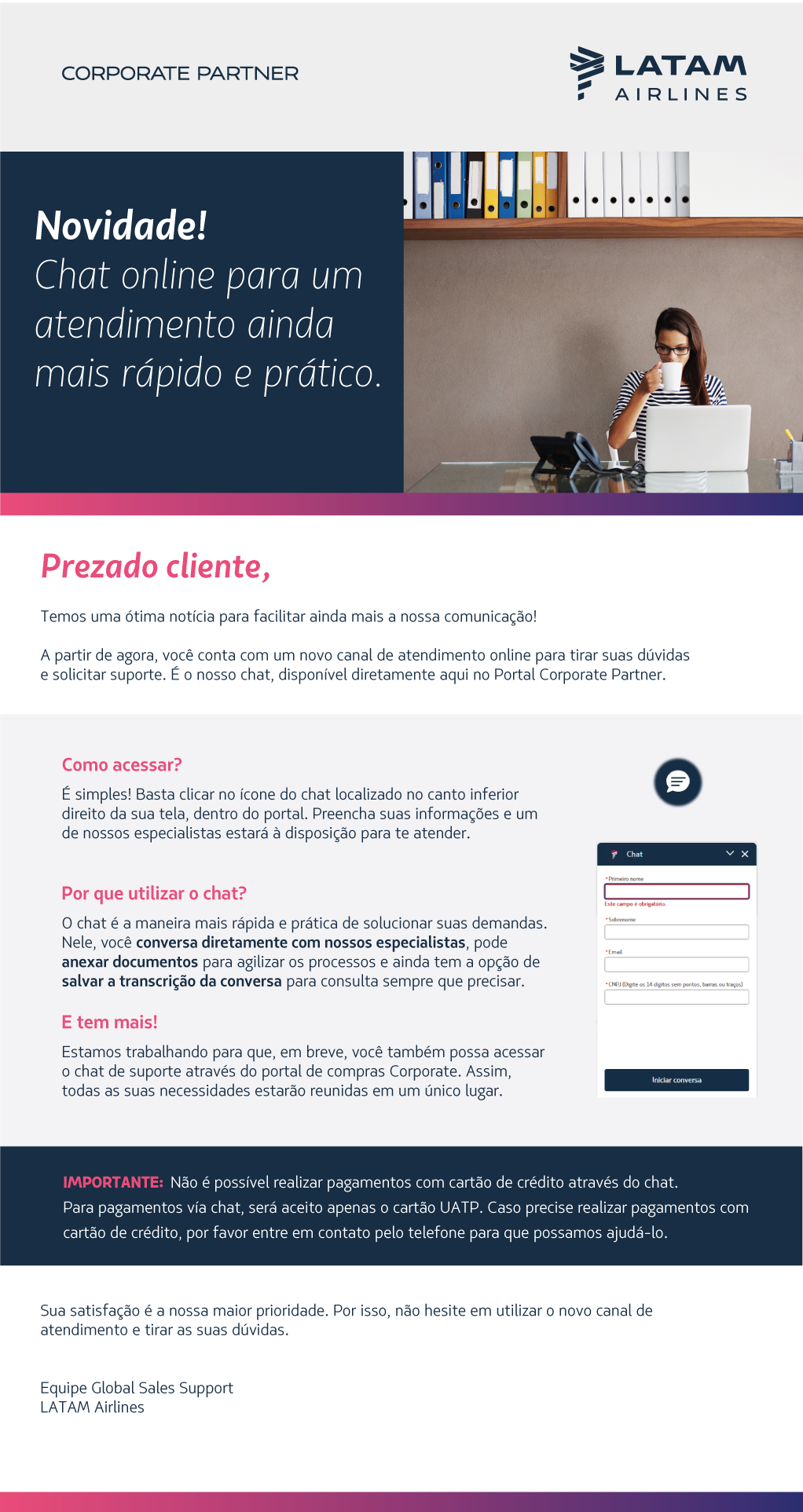 Temos uma ótima notícia para facilitar ainda mais a nossa comunicação!  A partir de agora, você conta com um novo canal de atendimento online para tirar suas dúvidas e solicitar suporte. É o nosso chat, disponível diretamente aqui no Portal Corporate Partner.                              Sua satisfação é a nossa maior prioridade. Por isso, não hesite em utilizar o novo canal de atendimento e tirar as suas dúvidas.   Equipe Global Sales Support  LATAM Airlines