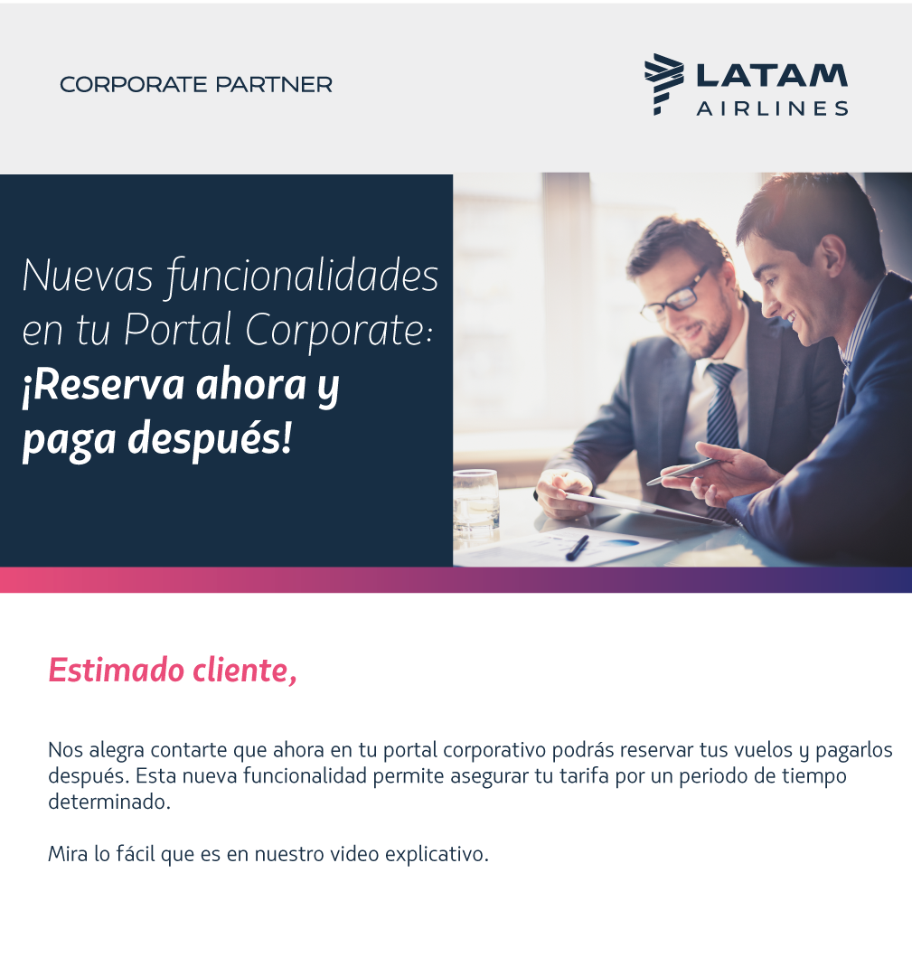 Nuevas funcionalidades en tu Portal Corporate: ¡Reserva ahora y paga después!  Nos alegra contarte que ahora en tu portal corporativo podrás reservar tus vuelos y pagarlos después. Esta nueva funcionalidad permite asegurar tu tarifa por un periodo de tiempo determinado.  Mira lo fácil que es en nuestro video explicativo.  (video)