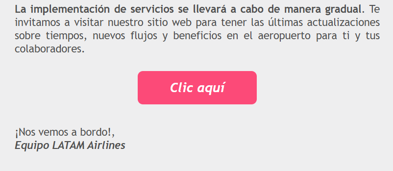 La implementación de servicios se llevará a cabo de manera gradual. Te invitamos a visitar nuestro sitio web para tener las últimas actualizaciones sobre tiempos, nuevos flujos y beneficios en el aeropuerto para ti y tus colaboradores. Clic aquí ¡Nos vemos a bordo!, Equipo LATAM Airlines
