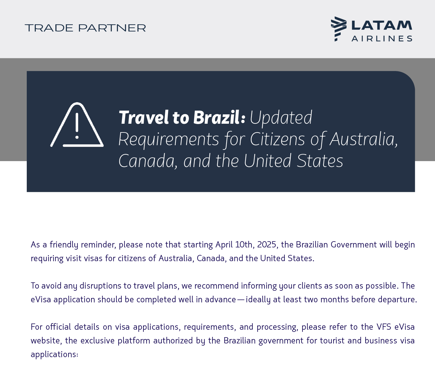 As a friendly reminder, please note that starting April 10th, 2025, the Brazilian Government will begin requiring visit visas for citizens of Australia, Canada, and the United States.  To avoid any disruptions to travel plans, we recommend informing your clients as soon as possible. The eVisa application should be completed well in advance—ideally at least two months before departure.  For official details on visa applications, requirements, and processing, please refer to the VFS eVisa website, the exclusive platform authorized by the Brazilian government for tourist and business visa applications: