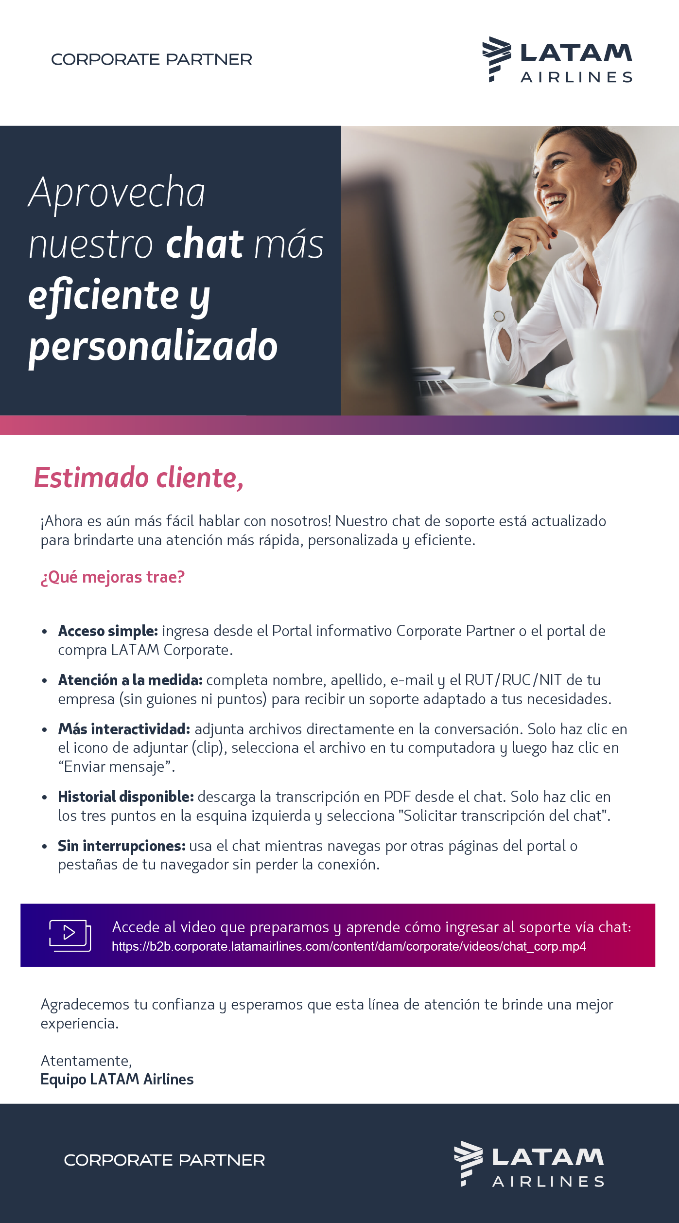 ¡Ahora es aún más fácil hablar con nosotros! Nuestro chat de soporte está actualizado para brindarte una atención más rápida, personalizada y eficiente.  ¿Qué mejoras trae?  Acceso simple: ingresa desde el Portal informativo Corporate Partner o el portal de compra LATAM Corporate.   Atención a la medida: completa nombre, apellido, e-mail y el RUT/RUC/NIT de tu empresa (sin guiones ni puntos) para recibir un soporte adaptado a tus necesidades.   Más interactividad: adjunta archivos directamente en la conversación. Solo haz clic en el ícono de adjuntar (clip), selecciona el archivo en tu computadora y luego haz clic en “Enviar mensaje”.   Historial disponible: descarga la transcripción en PDF desde el chat. Solo haz clic en los tres puntos en la esquina izquierda y selecciona "Solicitar transcripción del chat".   Sin interrupciones: usa el chat mientras navegas por otras páginas del portal o pestañas de tu navegador sin perder la conexión.   Accede al video que preparamos y aprende, paso a paso, cómo ingresar al soporte vía chat:  [BOTÓN] Haz clic aquí.   ¡Aprovecha esta actualización en el Portal Corporate Partner y gana más agilidad en tu día a día! [BOTÓN] Ingresa aquí  Atentamente,  Equipo LATAM Airlines 