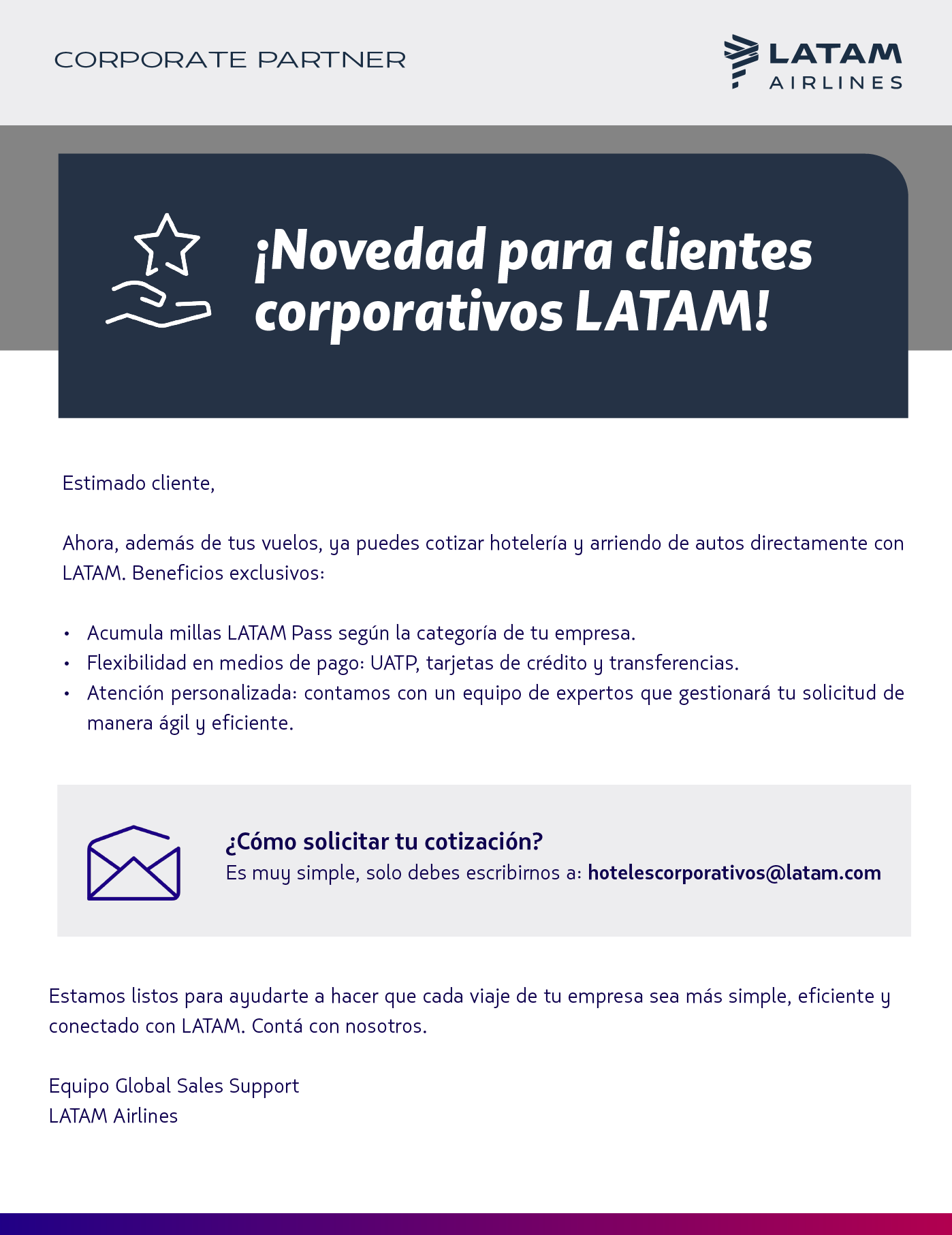 ¡Novedad para clientes corporativos LATAM!  Ahora, además de tus vuelos, ya puedes cotizar hotelería y arriendo de autos directamente con LATAM.  Beneficios exclusivos:  Acumula millas LATAM Pass según la categoría de tu compra. Flexibilidad en medios de pago: UATP, tarjetas de crédito y transferencias. Atención personalizada: contamos con un equipo de expertos que gestionará tu solicitud de manera ágil y eficiente.  ¿Cómo solicitar tu cotización?  Es muy simple, solo debes escribirnos a: 📧 hotelescorporativos@latam.com